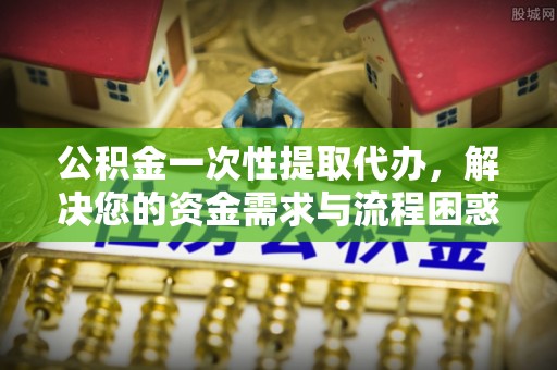 晴隆公积金一次性提取代办，解决您的资金需求与流程困惑
