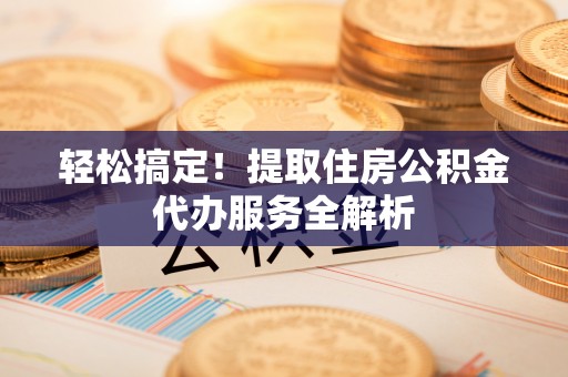 晴隆轻松搞定！提取住房公积金代办服务全解析