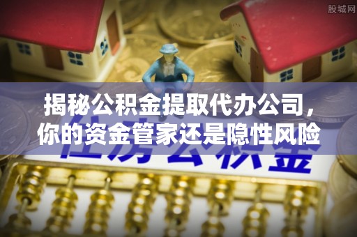 晴隆揭秘公积金提取代办公司，你的资金管家还是隐性风险？