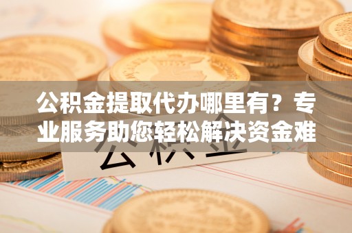 晴隆公积金提取代办哪里有？专业服务助您轻松解决资金难题