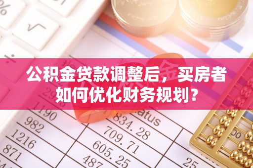晴隆公积金贷款调整后，买房者如何优化财务规划？