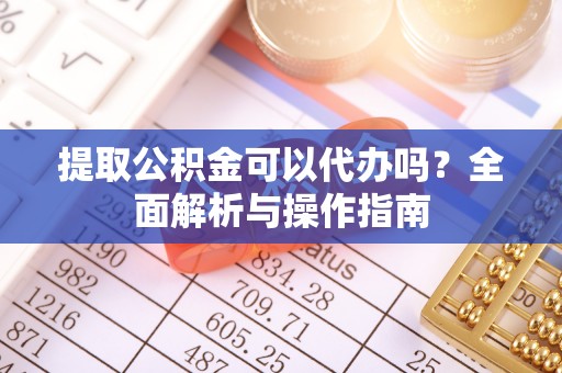 晴隆提取公积金可以代办吗？全面解析与操作指南