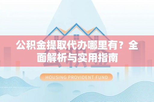晴隆公积金提取代办哪里有？全面解析与实用指南