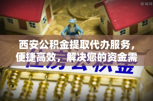晴隆西安公积金提取代办服务，便捷高效，解决您的资金需求