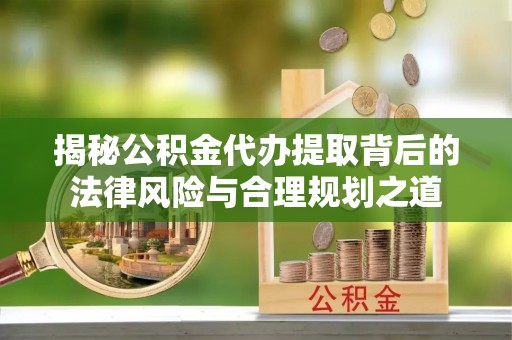 晴隆揭秘公积金代办提取背后的法律风险与合理规划之道