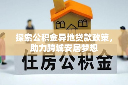 晴隆探索公积金异地贷款政策，助力跨城安居梦想