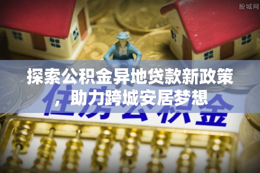 晴隆探索公积金异地贷款新政策，助力跨城安居梦想