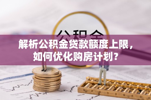 晴隆解析公积金贷款额度上限，如何优化购房计划？