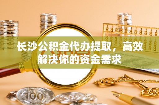 晴隆长沙公积金代办提取，高效解决你的资金需求