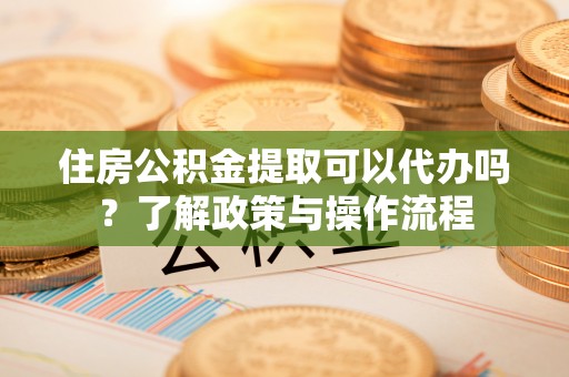 晴隆住房公积金提取可以代办吗？了解政策与操作流程
