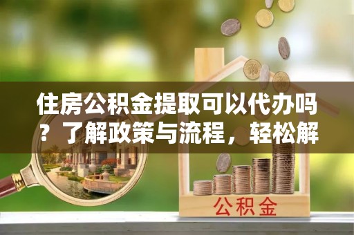 晴隆住房公积金提取可以代办吗？了解政策与流程，轻松解决疑惑