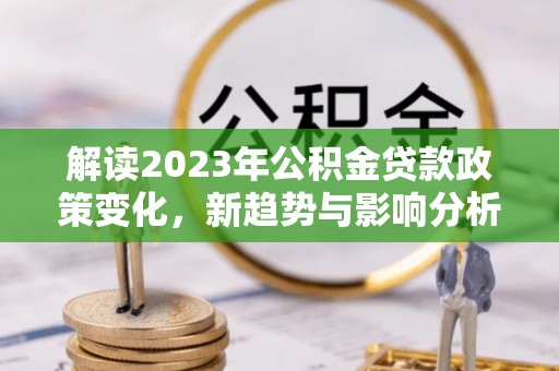 晴隆解读2023年公积金贷款政策变化，新趋势与影响分析
