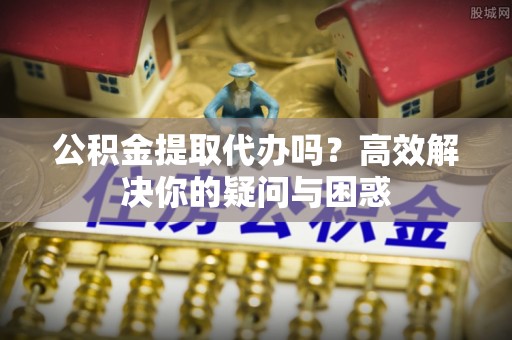 晴隆公积金提取代办吗？高效解决你的疑问与困惑