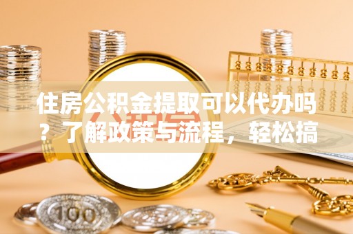 晴隆住房公积金提取可以代办吗？了解政策与流程，轻松搞定公积金提取