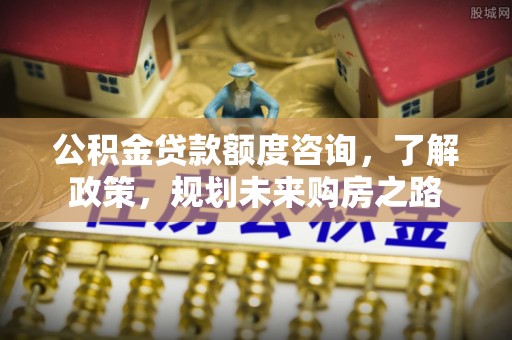 晴隆公积金贷款额度咨询，了解政策，规划未来购房之路