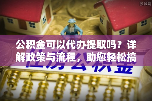 晴隆公积金可以代办提取吗？详解政策与流程，助您轻松搞定！