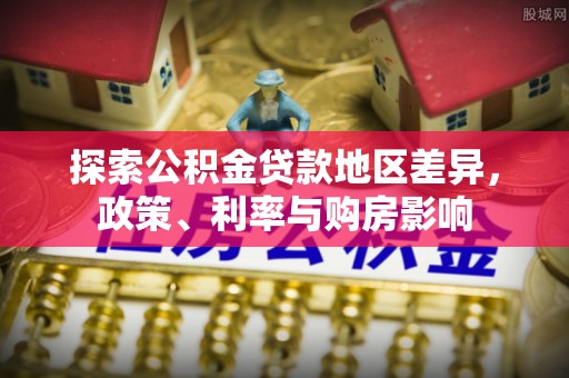 晴隆探索公积金贷款地区差异，政策、利率与购房影响