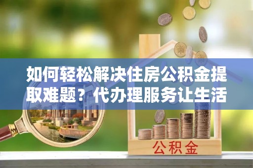 晴隆如何轻松解决住房公积金提取难题？代办理服务让生活更简单