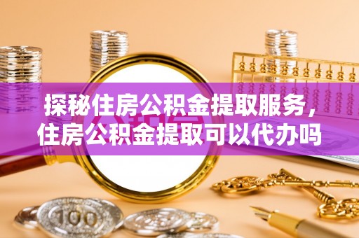 晴隆探秘住房公积金提取服务，住房公积金提取可以代办吗的全方位解析