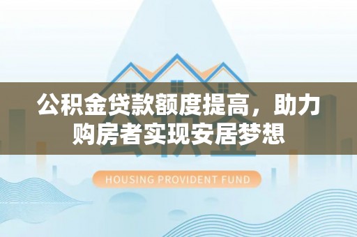 晴隆公积金贷款额度提高，助力购房者实现安居梦想