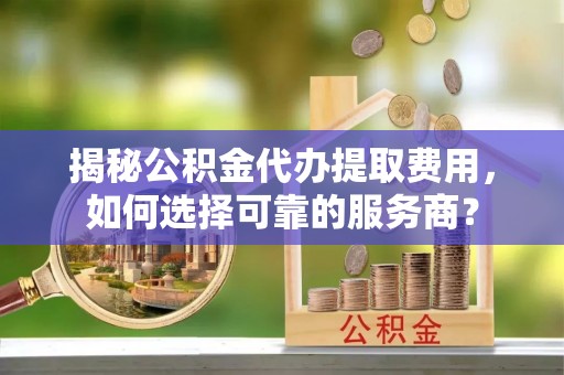 晴隆揭秘公积金代办提取费用，如何选择可靠的服务商？