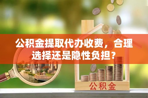 晴隆公积金提取代办收费，合理选择还是隐性负担？
