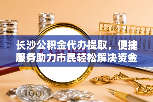 晴隆长沙公积金代办提取，便捷服务助力市民轻松解决资金需求