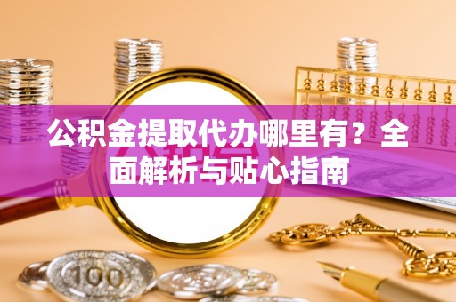 晴隆公积金提取代办哪里有？全面解析与贴心指南