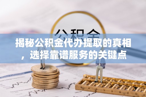 晴隆揭秘公积金代办提取的真相，选择靠谱服务的关键点
