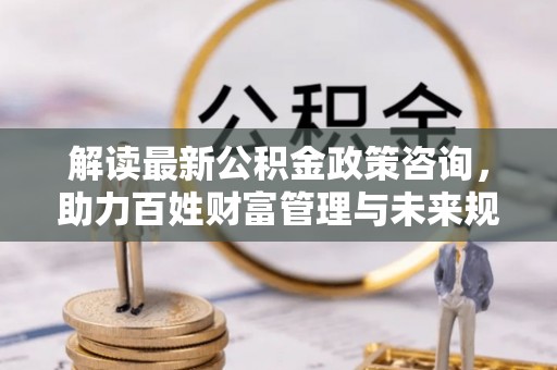 晴隆解读最新公积金政策咨询，助力百姓财富管理与未来规划