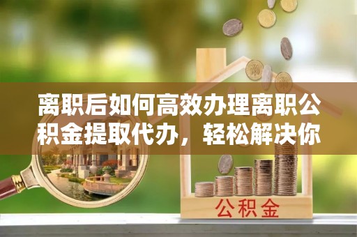 晴隆离职后如何高效办理离职公积金提取代办，轻松解决你的后顾之忧