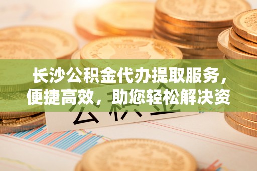 晴隆长沙公积金代办提取服务，便捷高效，助您轻松解决资金需求