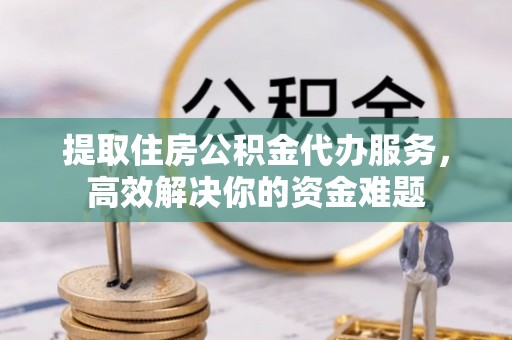 晴隆提取住房公积金代办服务，高效解决你的资金难题