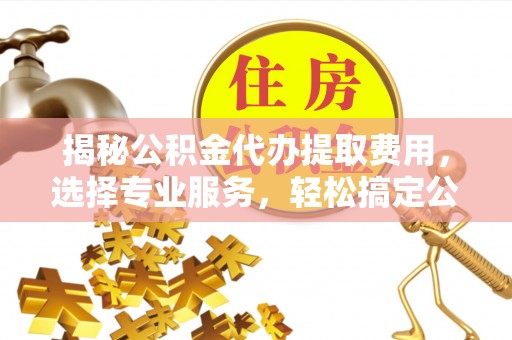 晴隆揭秘公积金代办提取费用，选择专业服务，轻松搞定公积金提取