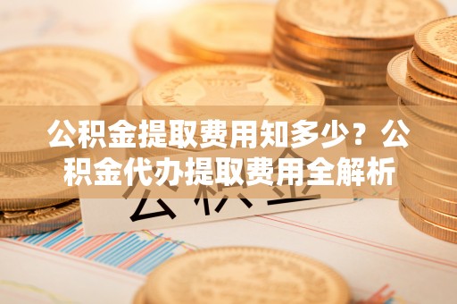 晴隆公积金提取费用知多少？公积金代办提取费用全解析