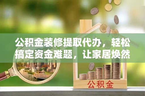 晴隆公积金装修提取代办，轻松搞定资金难题，让家居焕然一新