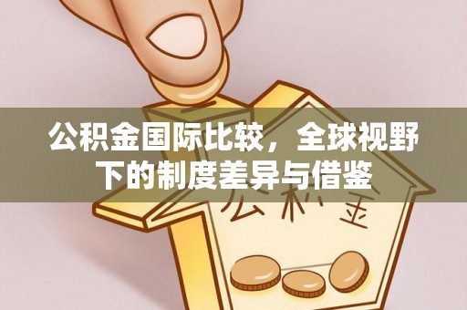 晴隆公积金国际比较，全球视野下的制度差异与借鉴