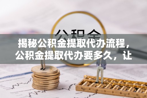 晴隆揭秘公积金提取代办流程，公积金提取代办要多久，让你心中有数