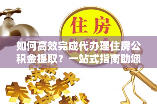晴隆如何高效完成代办理住房公积金提取？一站式指南助您轻松搞定