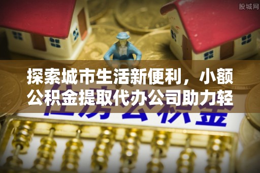 晴隆探索城市生活新便利，小额公积金提取代办公司助力轻松理财