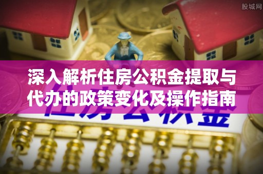 晴隆深入解析住房公积金提取与代办的政策变化及操作指南