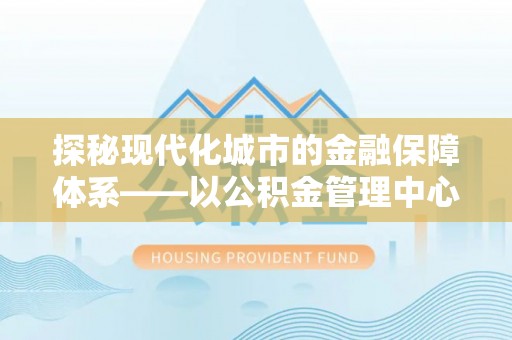 晴隆探秘现代化城市的金融保障体系——以公积金管理中心为核心的民生服务