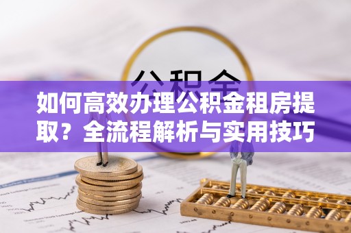 晴隆如何高效办理公积金租房提取？全流程解析与实用技巧