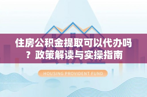 晴隆住房公积金提取可以代办吗？政策解读与实操指南