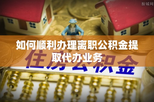晴隆如何顺利办理离职公积金提取代办业务
