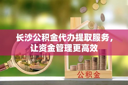 晴隆长沙公积金代办提取服务，让资金管理更高效