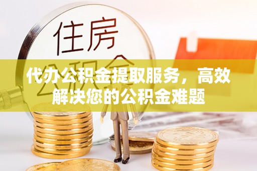 晴隆代办公积金提取服务，高效解决您的公积金难题