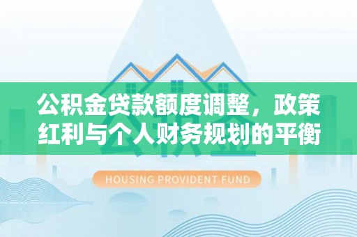 晴隆公积金贷款额度调整，政策红利与个人财务规划的平衡之道