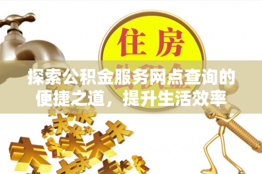 晴隆探索公积金服务网点查询的便捷之道，提升生活效率
