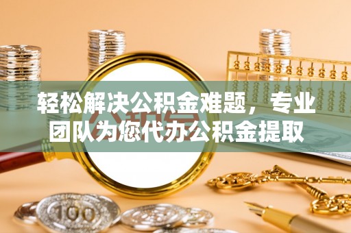 晴隆轻松解决公积金难题，专业团队为您代办公积金提取